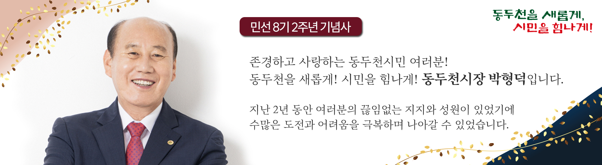 민선 8기 2주년 기념사 존경하고 사랑하는 동두천시민 여러분! 동두천을 새롭게! 시민을 힘나게! 동두천시장 박형덕입니다. 지난 2년 동안 여러분의 끊임없는 지지와 성원이 있었기에 수많은 도전과 어려움을 극복하며 나아갈 수 있었습니다.
