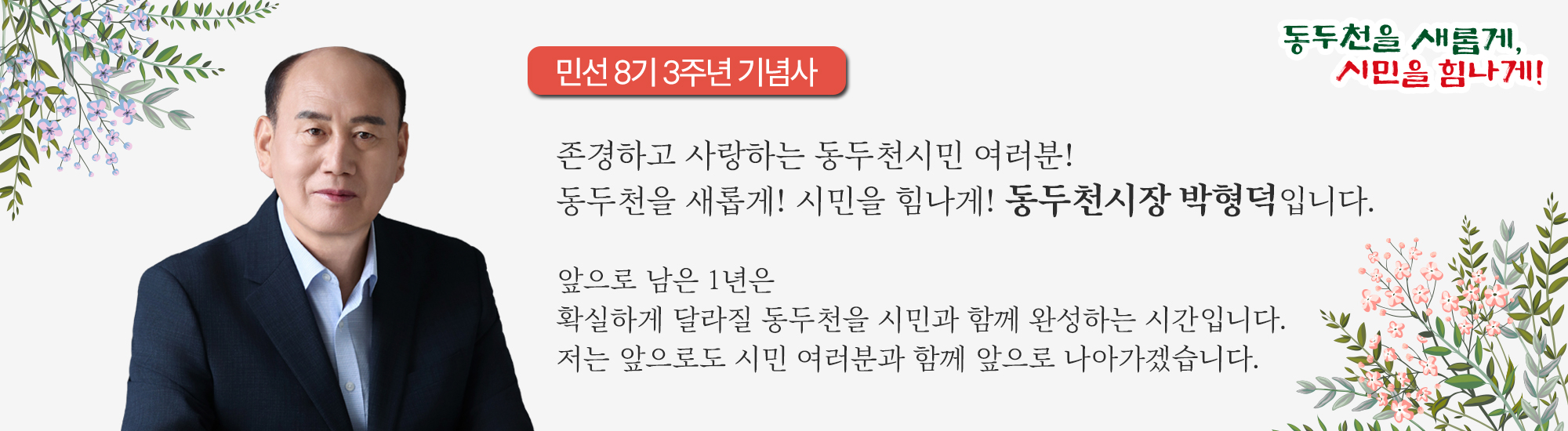 존경하고 사랑하는 동두천시민 여러분! 동두천을 새롭게! 시민을 힘나게! 동두천시장 박형덕입니다. 앞으로 남은 1년은 확실하게 달라질 동두천을 시민과 함께 완성하는 시간입니다. 저는 앞으로도 시민 여러분과 함께 앞으로 나아가겠습니다.